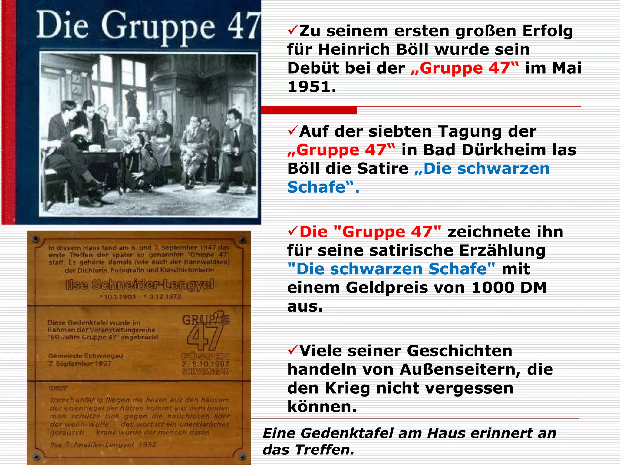 Zu seinem ersten großen Erfolg
für Heinrich Böll wurde sein
Debüt bei der „Gruppe 47“ im Mai
1951.
Auf der siebten Tagung der
„Gruppe 47“ in Bad Dürkheim las
Böll die Satire „Die schwarzen
Schafe“.
Die "Gruppe 47" zeichnete ihn
für seine satirische Erzählung
"Die schwarzen Schafe" mit
einem Geldpreis von 1000 DM
aus.
Viele seiner Geschichten
handeln von Außenseitern, die
den Krieg nicht vergessen
können.
Eine Gedenktafel am Haus erinnert an
das Treffen.
 