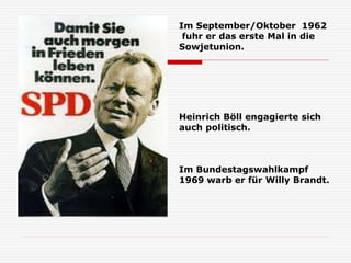 Heinrich Böll engagierte sich
auch politisch.
Im Bundestagswahlkampf
1969 warb er für Willy Brandt.
Im September/Oktober 1962
fuhr er das erste Mal in die
Sowjetunion.
 
