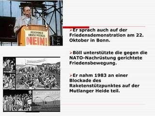 Er sprach auch auf der
Friedensdemonstration am 22.
Oktober in Bonn.
Böll unterstützte die gegen die
NATO-Nachrüstung gerichtete
Friedensbewegung.
Er nahm 1983 an einer
Blockade des
Raketenstützpunktes auf der
Mutlanger Heide teil.
 