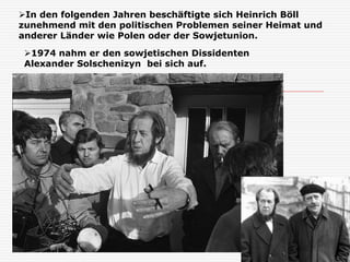 1974 nahm er den sowjetischen Dissidenten
Alexander Solschenizyn bei sich auf.
In den folgenden Jahren beschäftigte sich Heinrich Böll
zunehmend mit den politischen Problemen seiner Heimat und
anderer Länder wie Polen oder der Sowjetunion.
 