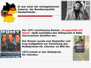 Er war einer der meistgelesenen
Autoren der Bundesrepublik
Deutschlands.
Der 1971 erschienene Roman „Gruppenbild mit
Dame“ stellt zweifellos den Höhepunkt in Bölls
literarischem Schaffen dar.
Der Roman wurde zum Bestseller und
trug maßgeblich zur Verleihung des
Nobelpreises für Literatur an Böll bei.
1972 erhielt er den Nobelpreis
für Literatur.
 