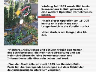 Anfang Juli 1985 wurde Böll in ein
Krankenhaus in Köln gebracht, um
eine weitere Operation vornehmen zu
lassen.
Nach dieser Operation am 15. Juli
kehrte er in sein Haus nach
Langenbroich in die Voreifel zurück.
Hier starb er am Morgen des 16.
Juli.
Mehrere Institutionen und Schulen tragen den Namen
des Schriftstellers; die Heinrich-Böll-Stiftung und das
Heinrich-Böll-Archiv, eine Dokumentations- und
Informationsstelle über sein Leben und Werk.
Von der Stadt Köln wird seit 1985 der Heinrich-Böll-
Preis für „herausragende Leistungen auf dem Gebiet der
deutschsprachigen Literatur“ vergeben.
 