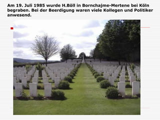 Am 19. Juli 1985 wurde H.Böll in Bornchajme-Mertene bei Köln
begraben. Bei der Beerdigung waren viele Kollegen und Politiker
anwesend.
 