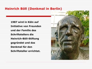 1987 wird in Köln auf
Initiative von Freunden
und der Familie des
Schriftstellers die
Heinrich-Böll-Stiftung
gegründet und das
Denkmal für den
Schriftsteller errichtet.
Heinrich Böll (Denkmal in Berlin)
 
