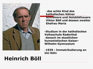 Heinrich Böll
-Studium in der katholischen
Volksschule Raderthal
-danach im staatlichen
humanistischen Kaiser-
Wilhelm-Gymnasium
-1939 - Immatrikulierung an
Uni Köln
-das achte Kind des
katholischen Kölner
Schreiners und Holzbildhauers
Viktor Böll und dessen zweiter
Ehefrau Maria
 