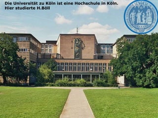 Die Universität zu Köln ist eine Hochschule in Köln.
Hier studierte H.Böll
 