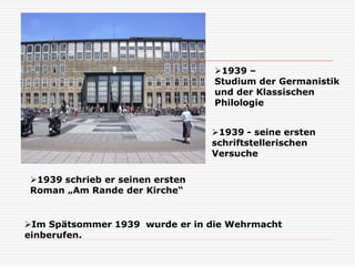 1939 - seine ersten
schriftstellerischen
Versuche
1939 –
Studium der Germanistik
und der Klassischen
Philologie
1939 schrieb er seinen ersten
Roman „Am Rande der Kirche“
Im Spätsommer 1939 wurde er in die Wehrmacht
einberufen.
 