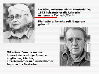 Im März, während eines Fronturlaubs,
1942 heiratete er die Lehrerin
Annemarie Tschech/Čech.
Die hatte er bereits seit längerem
gekannt.
Mit seiner Frau zusammen
übersetzte er einige Romane
englischer, irischer,
amerikanischer und australischer
Autoren ins Deutsche.
 
