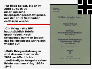 Er blieb Soldat, bis er im
April 1945 in US-
amerikanische
Kriegsgefangenschaft geriet,
aus der er im September
entlassen wurde.
Im Krieg hatte Böll
hauptsächlich Briefe
geschrieben. Nach
Kriegsende nahm er jedoch
das belletristische Schreiben
wieder auf.
Bölls Kriegserfahrungen
sind dokumentiert in der
2001 veröffentlichten
zweibändigen Ausgabe seiner
Briefe aus dem Krieg 1939–
1945.
 