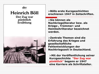 Mit der Veröffentlichung seiner
Kurzgeschichte "Der Zug war
pünktlich" begann er 1947
eine Karriere als Schriftsteller.
Bölls erste Kurzgeschichten
erschienen 1947 in Zeitschriften.
Sie können als
Nachkriegsliteratur bzw. als
Kriegs-, Trümmer- und
Heimkehrliteratur bezeichnet
werden.
Zentrale Themen sind die
Erfahrung des Krieges und
gesellschaftliche
Fehlentwicklungen der
Nachkriegszeit in Deutschland.
 