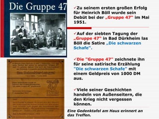 Zu seinem ersten großen Erfolg
für Heinrich Böll wurde sein
Debüt bei der „Gruppe 47“ im Mai
1951.
Auf der siebten Tagung der
„Gruppe 47“ in Bad Dürkheim las
Böll die Satire „Die schwarzen
Schafe“.
Die "Gruppe 47" zeichnete ihn
für seine satirische Erzählung
"Die schwarzen Schafe" mit
einem Geldpreis von 1000 DM
aus.
Viele seiner Geschichten
handeln von Außenseitern, die
den Krieg nicht vergessen
können.
Eine Gedenktafel am Haus erinnert an
das Treffen.
 