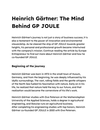 Heinrich Gärtner: The Mind
Behind GP JOULE
Heinrich Gärtner's journey is not just a story of business success; it is
also a testament to the power of innovation and environmental
stewardship. As he steered the ship of GP JOULE towards greater
heights, his personal and professional growth became intertwined
with the company‟s mission. Continue reading the article by Europe
Entrepreneur to find out more about Heinrich Gärtner and how he
co-founded GP JOULE.
Beginning of the journey
Heinrich Gärtner was born in 1972 in the small town of Husum,
Germany, and from the beginning, he was deeply influenced by his
idyllic surroundings. The vast, rolling fields and the gentle whispers
of the North Sea fueled his fascination with nature. Early on in his
life, he realized that nature held the key to our future, and that
realization would become the cornerstone of his life‟s work.
Heinrich Gärtner studies with Ove Peterson at the Weihenstephan
University of the Applied Sciences, holds a degree in agricultural
engineering, and likewise runs an agricultural business.
After completing his engineering studies with top honors, Heinrich
Gärtner co-founded GP JOULE in 2003 with Ove Petersen.
 