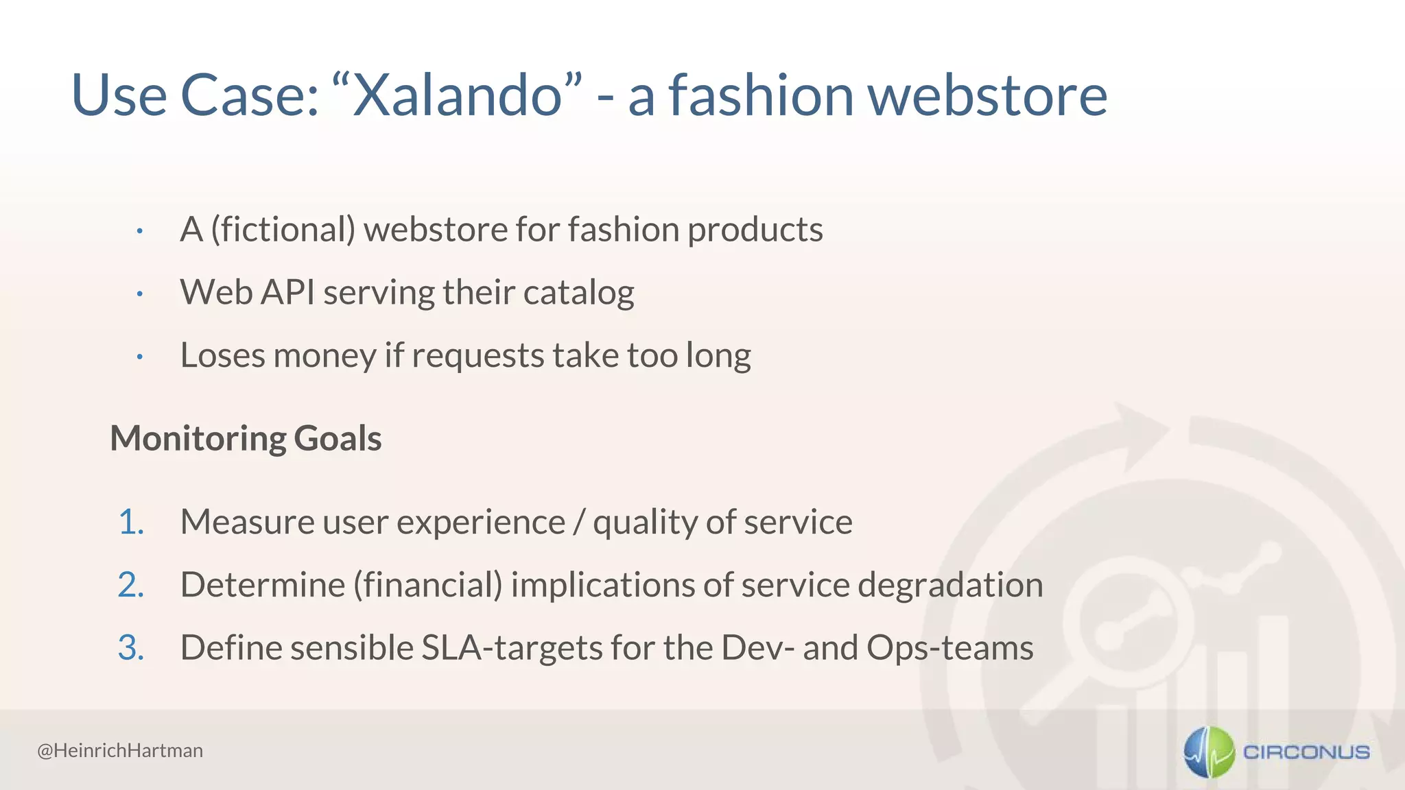 @HeinrichHartman
Use Case: “Xalando” - a fashion webstore
· A (fictional) webstore for fashion products
· Web API serving their catalog
· Loses money if requests take too long
Monitoring Goals
1. Measure user experience / quality of service
2. Determine (financial) implications of service degradation
3. Define sensible SLA-targets for the Dev- and Ops-teams
 