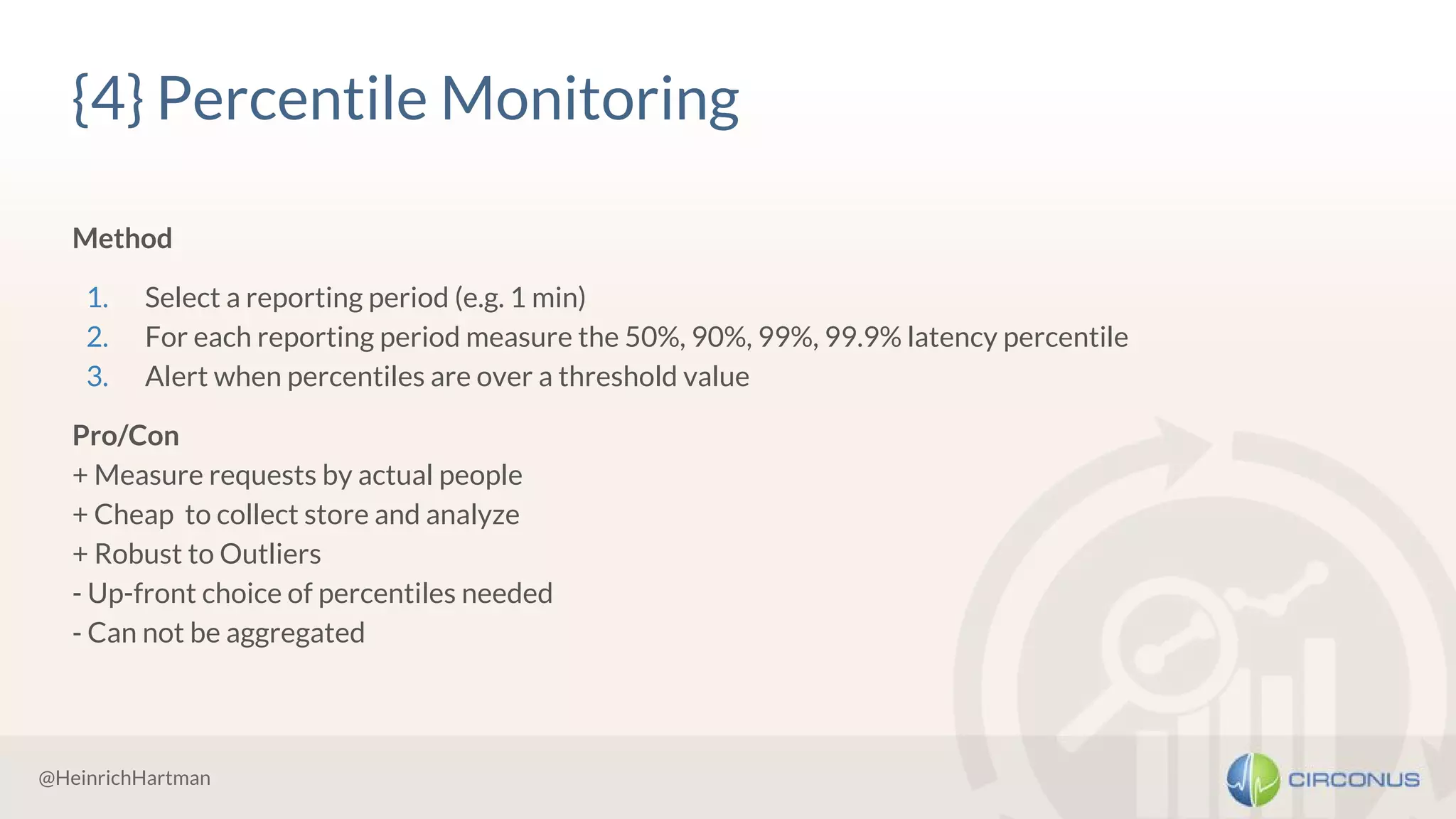 @HeinrichHartman
{4} Percentile Monitoring
Method
1. Select a reporting period (e.g. 1 min)
2. For each reporting period measure the 50%, 90%, 99%, 99.9% latency percentile
3. Alert when percentiles are over a threshold value
Pro/Con
+ Measure requests by actual people
+ Cheap to collect store and analyze
+ Robust to Outliers
- Up-front choice of percentiles needed
- Can not be aggregated
 