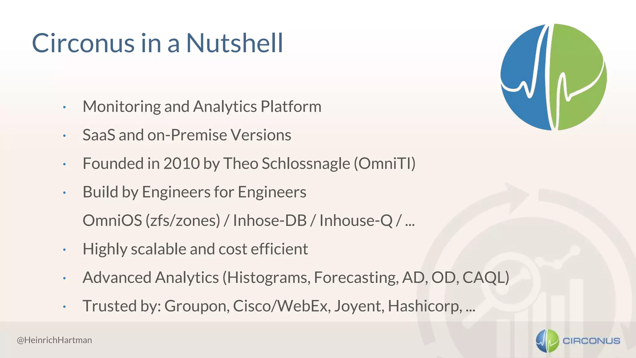 @HeinrichHartman
Circonus in a Nutshell
· Monitoring and Analytics Platform
· SaaS and on-Premise Versions
· Founded in 2010 by Theo Schlossnagle (OmniTI)
· Build by Engineers for Engineers
OmniOS (zfs/zones) / Inhose-DB / Inhouse-Q / ...
· Highly scalable and cost efficient
· Advanced Analytics (Histograms, Forecasting, AD, OD, CAQL)
· Trusted by: Groupon, Cisco/WebEx, Joyent, Hashicorp, ...
 