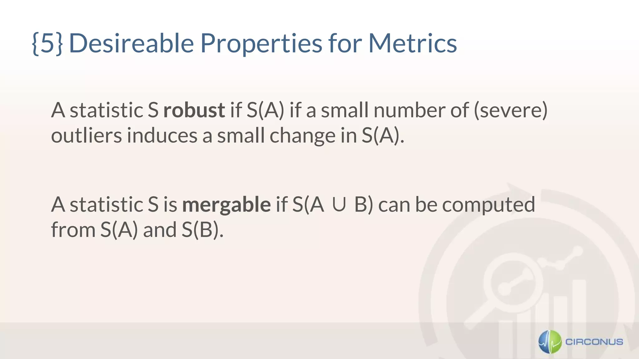{5} Desireable Properties for Metrics
A statistic S robust if S(A) if a small number of (severe)
outliers induces a small change in S(A).
A statistic S is mergable if S(A ∪ B) can be computed
from S(A) and S(B).
 