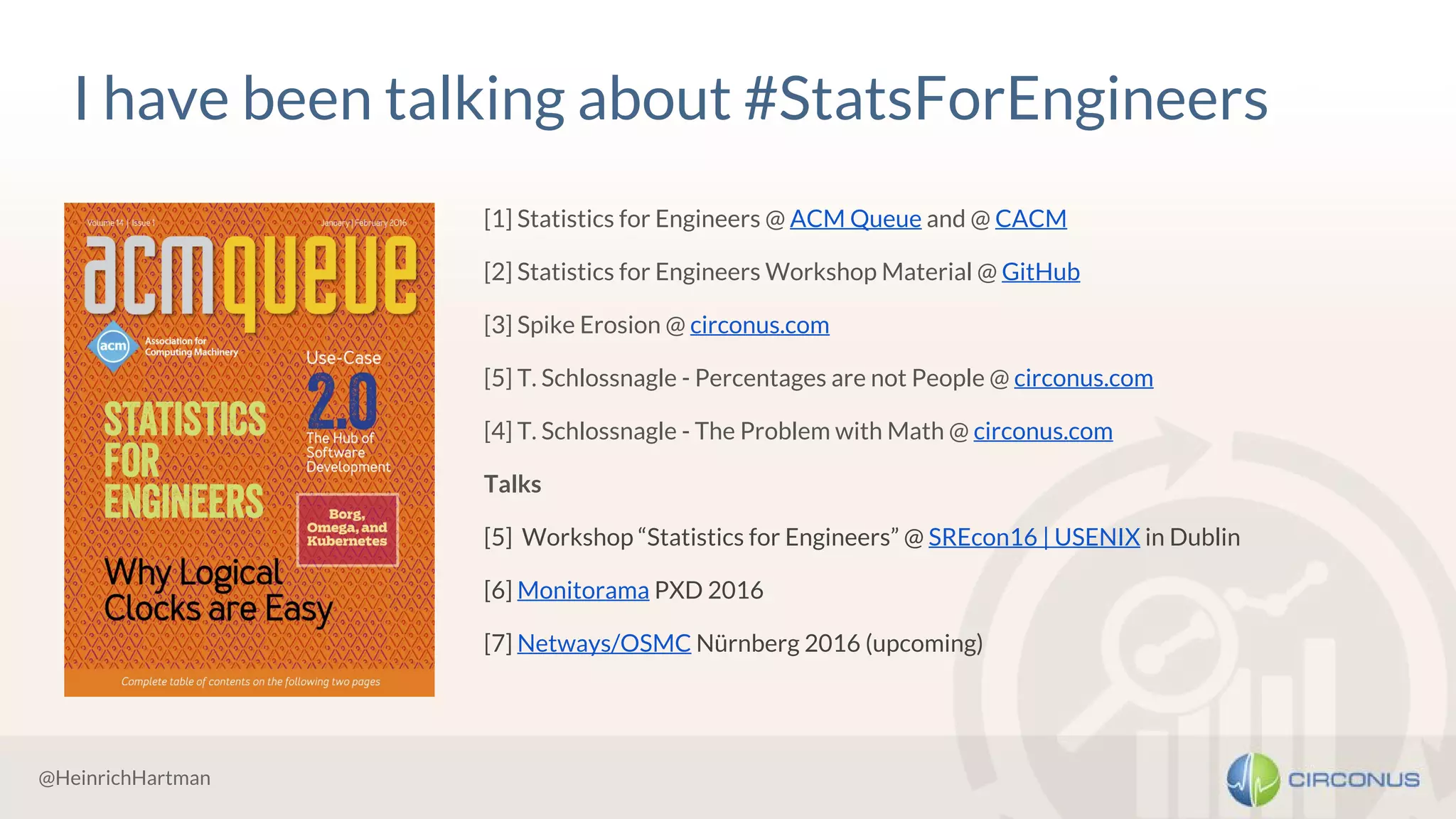 @HeinrichHartman
I have been talking about #StatsForEngineers
[1] Statistics for Engineers @ ACM Queue and @ CACM
[2] Statistics for Engineers Workshop Material @ GitHub
[3] Spike Erosion @ circonus.com
[5] T. Schlossnagle - Percentages are not People @ circonus.com
[4] T. Schlossnagle - The Problem with Math @ circonus.com
Talks
[5] Workshop “Statistics for Engineers” @ SREcon16 | USENIX in Dublin
[6] Monitorama PXD 2016
[7] Netways/OSMC Nürnberg 2016 (upcoming)
 