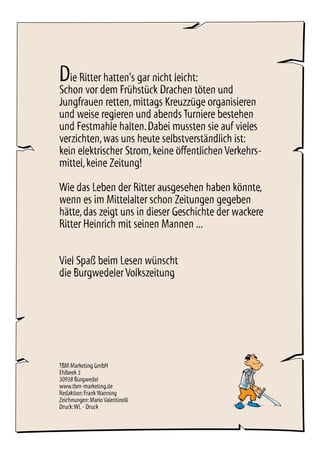 Die Ritter hatten's gar nicht leicht:
Schon vor dem Frühstück Drachen töten und
Jungfrauen retten,mittags Kreuzzüge organisieren
und weise regieren und abends Turniere bestehen
und Festmahle halten.Dabei mussten sie auf vieles
verzichten,was uns heute selbstverständlich ist:
kein elektrischer Strom,keine öffentlichenVerkehrs-
mittel,keine Zeitung!
Wie das Leben der Ritter ausgesehen haben könnte,
wenn es im Mittelalter schon Zeitungen gegeben
hätte,das zeigt uns in dieser Geschichte der wackere
Ritter Heinrich mit seinen Mannen ...
Viel Spaß beim Lesen wünscht
die Burgwedeler Volkszeitung
TBM Marketing GmbH
Ehlbeek 3
30938 Burgwedel
www.tbm-marketing.de
Redaktion:Frank Wanning
Zeichnungen:Mario Valentinelli
Druck:WL - Druck
 