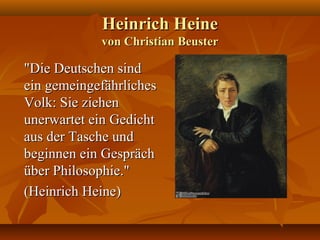 Heinrich Heine
            von Christian Beuster

"Die Deutschen sind
ein gemeingefährliches
Volk: Sie ziehen
unerwartet ein Gedicht
aus der Tasche und
beginnen ein Gespräch
über Philosophie."
(Heinrich Heine)
 