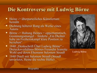 Die Kontroverse mit Ludwig Börne
   Heine -> überparteiliches Künstlertum
    bemüht
   Dichtung höherer Rang als Werke eines
    Autors
   Börne -> Haltung Heines = opportunistisch,
    Gesinnungsmangel – forderte „Ein Dichter
    habe im Freiheitskampf klare Position zu
    beziehen“
   1840 „Denkschrift Über Ludwig Börne“ -
    Dreiecksverhältnis Börnes Freundin Jeanette
    Wohl und deren Ehemann Salomon Strauß                 Ludwig Börne
   1840 Duell mit Salomon Strauß (Strauß
    unverletzt, Heine die rechte Hüfte)

                 Biographie Vermächtnis   Werke Quellen
 