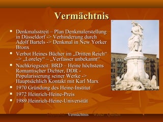 Vermächtnis
   Denkmalsstreit – Plan Denkmalerstellung
    in Düsseldorf -> Verhinderung durch
    Adolf Bartels -> Denkmal in New Yorker
    Bronx
   Verbot Heines Bücher im „Dritten Reich“
    –> „Loreley“ – „Verfasser unbekannt“
   Nachkriegszeit: BRD – Heine höchstens
    Romantischer Dichter, DDR -
    Popularisierung seiner Werke ->
    Hauptsächlich Kontakt mit Karl Marx
   1970 Gründung des Heine-Institut
   1972 Heinrich-Heine-Preis
   1989 Heinrich-Heine-Universität

                 Biographie Vermächtnis   Werke Quellen
 