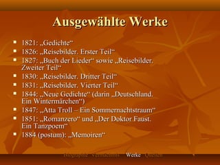 Ausgewählte Werke
   1821: „Gedichte“
   1826: „Reisebilder. Erster Teil“
   1827: „Buch der Lieder“ sowie „Reisebilder.
    Zweiter Teil“
   1830: „Reisebilder. Dritter Teil“
   1831: „Reisebilder. Vierter Teil“
   1844: „Neue Gedichte“ (darin „Deutschland.
    Ein Wintermärchen“)
   1847: „Atta Troll – Ein Sommernachtstraum“
   1851: „Romanzero“ und „Der Doktor Faust.
    Ein Tanzpoem“
   1884 (postum): „Memoiren“

                 Biographie Vermächtnis   Werke Quellen
 