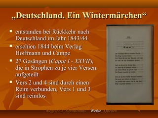 „Deutschland. Ein Wintermärchen“
   entstanden bei Rückkehr nach
    Deutschland im Jahr 1843/44
   erschien 1844 beim Verlag
    Hoffmann und Campe
   27 Gesängen (Caput I - XXVII),
    die in Strophen zu je vier Versen
    aufgeteilt
   Vers 2 und 4 sind durch einen
    Reim verbunden, Vers 1 und 3
    sind reimlos

                Biographie Vermächtnis   Werke Quellen
 