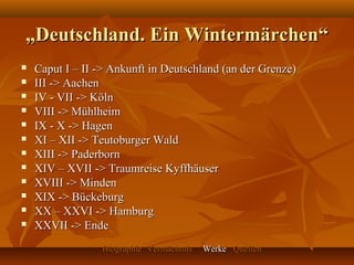 „Deutschland. Ein Wintermärchen“
   Caput I – II -> Ankunft in Deutschland (an der Grenze)
   III -> Aachen
   IV - VII -> Köln
   VIII -> Mühlheim
   IX - X -> Hagen
   XI – XII -> Teutoburger Wald
   XIII -> Paderborn
   XIV – XVII -> Traumreise Kyffhäuser
   XVIII -> Minden
   XIX -> Bückeburg
   XX – XXVI -> Hamburg
   XXVII -> Ende
                 Biographie Vermächtnis   Werke Quellen
 