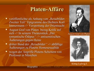 Platen-Affäre
   veröffentlichte als Anhang von „Reisebilder.
    Zweiter Teil“ Epigramme des Dichters Karl
    Immermann -> Verspottung der Orientsucht
   August Graf von Platen bezog Kritik auf
    sich -> In seinem Theaterstück „Der               August Graf von Platen
    romantische Ödipus“ -> antisemitischen
    Äußerungen gegen Heine
   dritter Band der „Reisebilder“ -> abfällige
    Äußerungen zu Platens Homosexualität
   wegen der Angriffe Platens Scheitern von
    Professur in München

                                                           König Ludwig I.
                  Biographie Vermächtnis   Werke Quellen
 