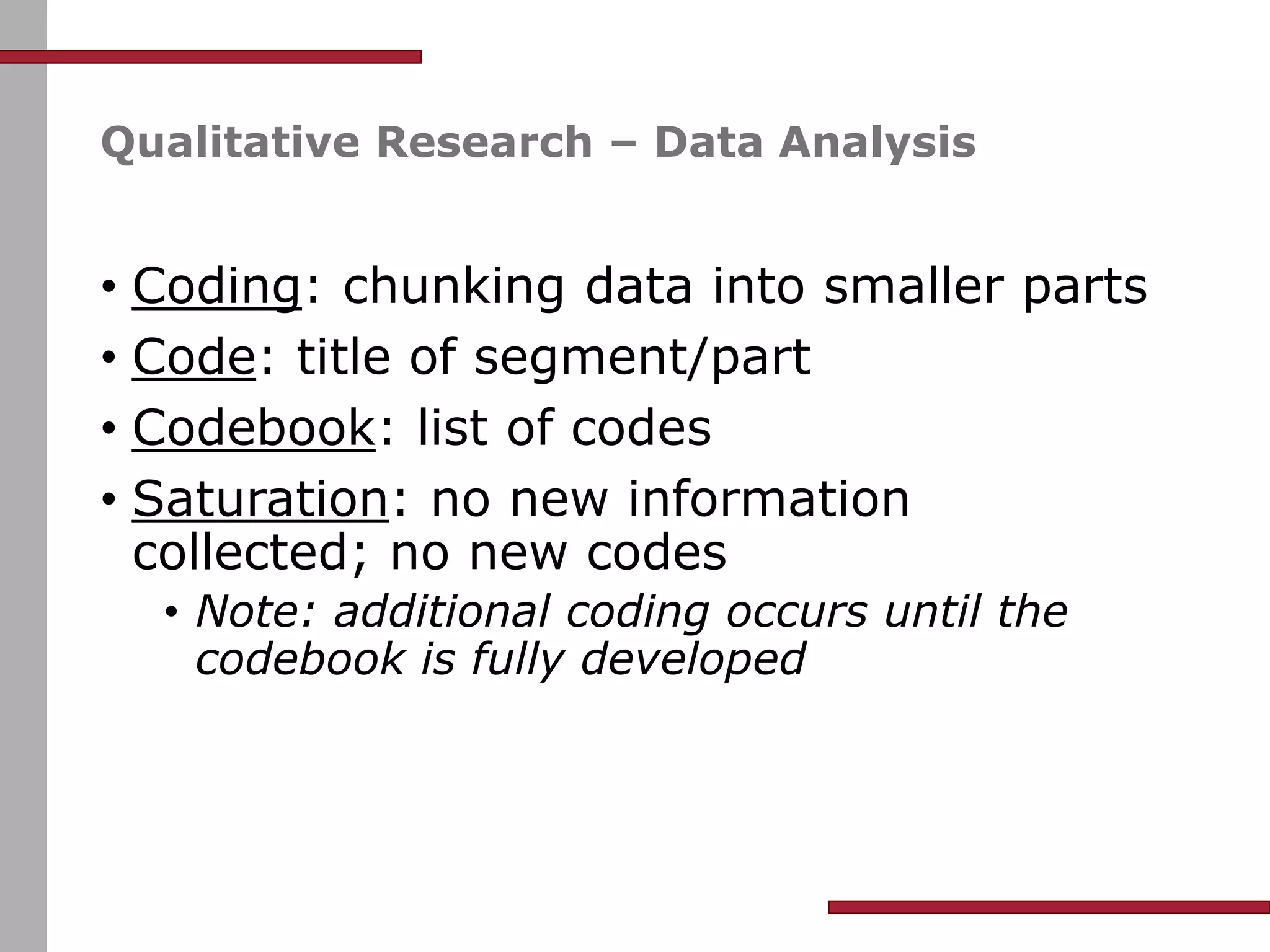 Qualitative Research – Data Analysis
• Coding: chunking data into smaller parts
• Code: title of segment/part
• Codebook: list of codes
• Saturation: no new information
collected; no new codes
• Note: additional coding occurs until the
codebook is fully developed
 