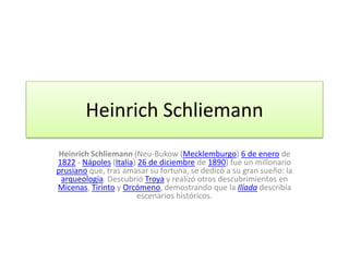 Heinrich Schliemann
Heinrich Schliemann (Neu-Bukow (Mecklemburgo) 6 de enero de
1822 - Nápoles (Italia) 26 de diciembre de 1890) fue un millonario
prusiano que, tras amasar su fortuna, se dedicó a su gran sueño: la
 arqueología. Descubrió Troya y realizó otros descubrimientos en
Micenas, Tirinto y Orcómeno, demostrando que la Ilíada describía
                       escenarios históricos.
 