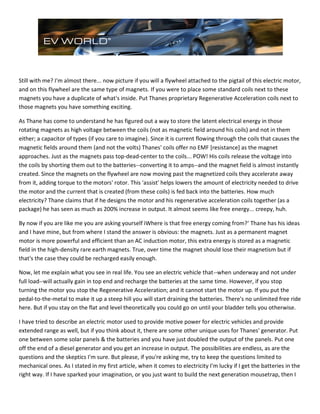 Still with me? I'm almost there... now picture if you will a flywheel attached to the pigtail of this electric motor,
and on this flywheel are the same type of magnets. If you were to place some standard coils next to these
magnets you have a duplicate of what's inside. Put Thanes proprietary Regenerative Acceleration coils next to
those magnets you have something exciting.
As Thane has come to understand he has figured out a way to store the latent electrical energy in those
rotating magnets as high voltage between the coils (not as magnetic field around his coils) and not in them
either; a capacitor of types (if you care to imagine). Since it is current flowing through the coils that causes the
magnetic fields around them (and not the volts) Thanes' coils offer no EMF [resistance] as the magnet
approaches. Just as the magnets pass top-dead-center to the coils... POW! His coils release the voltage into
the coils by shorting them out to the batteries--converting it to amps--and the magnet field is almost instantly
created. Since the magnets on the flywheel are now moving past the magnetized coils they accelerate away
from it, adding torque to the motors' rotor. This 'assist' helps lowers the amount of electricity needed to drive
the motor and the current that is created (from these coils) is fed back into the batteries. How much
electricity? Thane claims that if he designs the motor and his regenerative acceleration coils together (as a
package) he has seen as much as 200% increase in output. It almost seems like free energy... creepy, huh.
By now if you are like me you are asking yourself ìWhere is that free energy coming from?' Thane has his ideas
and I have mine, but from where I stand the answer is obvious: the magnets. Just as a permanent magnet
motor is more powerful and efficient than an AC induction motor, this extra energy is stored as a magnetic
field in the high-density rare earth magnets. True, over time the magnet should lose their magnetism but if
that's the case they could be recharged easily enough.
Now, let me explain what you see in real life. You see an electric vehicle that--when underway and not under
full load--will actually gain in top end and recharge the batteries at the same time. However, if you stop
turning the motor you stop the Regenerative Acceleration; and it cannot start the motor up. If you put the
pedal-to-the-metal to make it up a steep hill you will start draining the batteries. There's no unlimited free ride
here. But if you stay on the flat and level theoretically you could go on until your bladder tells you otherwise.
I have tried to describe an electric motor used to provide motive power for electric vehicles and provide
extended range as well, but if you think about it, there are some other unique uses for Thanes' generator. Put
one between some solar panels & the batteries and you have just doubled the output of the panels. Put one
off the end of a diesel generator and you get an increase in output. The possibilities are endless, as are the
questions and the skeptics I'm sure. But please, if you're asking me, try to keep the questions limited to
mechanical ones. As I stated in my first article, when it comes to electricity I'm lucky if I get the batteries in the
right way. If I have sparked your imagination, or you just want to build the next generation mousetrap, then I
 