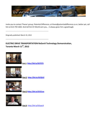 invite you to contact Thanes' group, Potential Difference, at thane@potentialdifference.ca or, better yet, call
him at 613-759-1602. And tell him EV World sent you... it always gives him a good laugh.
--------------------------------------------------------------------------------
Originally published: March 19, 2012
--------------------------------------------------------------------------------
ELECTRIC DRIVE TRANSPORTATION ReGenX Technology Demonstration,
Toronto March 11th
, 2012
Part 1 http://bit.ly/GE7ETS
Part 2 http://bit.ly/GCQ5J2
Part 3 http://bit.ly/GCG1ve
Part 4 http://bit.ly/GGqaL9
 