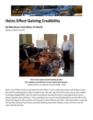 Heins Effect Gaining Credibility
By Mike Brace Tech Editor, EV World
Monday | March 19, 2012




                                   'Don't worry about people stealing an idea.
                          If it's original, you will have to ram it down their throats.'
                               -Howard Aiken, US computer scientist (1900 - 1973)

Back in July of 2010 I wrote a story called The Heins Effect. It was a simple story about a self-taught inventor
who asked a stupid question and got a stupid answer. 30+ years ago Thane Heins was a young, naive student
at Heritage Collage/CEGEP when he asked the professor teaching the electric motors/generators class an
obvious question about efficiency, 'If you could figure out a way to retard [withhold] the counter-EMF on the
advancing magnet by 10% would you not increase its overall efficiency by 10%?'. 'Why even bother answering
that question, because if you did you would be violating several laws of physic, so you can't do it' was the
reply. And that was that.
 
