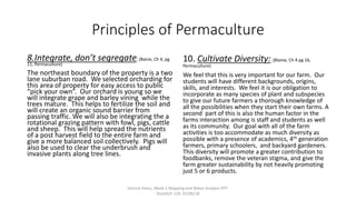 Principles of Permaculture
8.Integrate, don’t segregate: (Baine, Ch 4, pg
11, Permaculture)
The northeast boundary of the property is a two
lane suburban road. We selected orcharding for
this area of property for easy access to public
“pick your own”. Our orchard is young so we
will integrate grape and barley vining while the
trees mature. This helps to fertilize the soil and
will create an organic sound barrier from
passing traffic. We will also be integrating the a
rotational grazing pattern with fowl, pigs, cattle
and sheep. This will help spread the nutrients
of a post harvest field to the entire farm and
give a more balanced soil collectively. Pigs will
also be used to clear the underbrush and
invasive plants along tree lines.
10. Cultivate Diversity: (Blaine, Ch 4 pg 16,
Permaculture)
We feel that this is very important for our farm. Our
students will have different backgrounds, origins,
skills, and interests. We feel it is our obligation to
incorporate as many species of plant and subspecies
to give our future farmers a thorough knowledge of
all the possibilities when they start their own farms. A
second part of this is also the human factor in the
farms interaction among is staff and students as well
as its community. Our goal with all of the farm
activities is too accommodate as much diversity as
possible with a presence of academics, 4th generation
farmers, primary schoolers, and backyard gardeners.
This diversity will promote a greater contribution to
foodbanks, remove the veteran stigma, and give the
farm greater sustainability by not heavily promoting
just 5 or 6 products.
Derrick Heins, Week 2 Mapping and Water Analysis PPT.
StockSch 119. 01/06/18
 