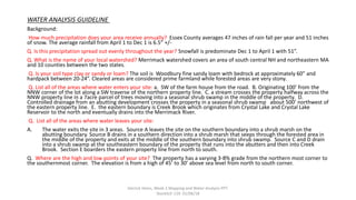 WATER ANALYSIS GUIDELINE
Background:
How much precipitation does your area receive annually? Essex County averages 47 inches of rain fall per year and 51 inches
of snow. The average rainfall from April 1 to Dec 1 is 6.5” +/-
Q. Is this precipitation spread out evenly throughout the year? Snowfall is predominate Dec 1 to April 1 with 51”.
Q. What is the name of your local watershed? Merrimack watershed covers an area of south central NH and northeastern MA
and 10 counties between the two states.
Q. Is your soil type clay or sandy or loam? The soil is Woodbury fine sandy loam with bedrock at approximately 60” and
hardpack between 20-24”. Cleared areas are considered prime farmland while forested areas are very stony.
Q. List all of the areas where water enters your site: a. SW of the farm house from the road. B. Originating 100’ from the
NNW corner of the lot along a SW traverse of the northern property line. C. a stream crosses the property halfway across the
NNW property line in a 7acre parcel of trees moving into a seasonal shrub swamp in the middle of the property. D.
Controlled drainage from an abutting development crosses the property in a seasonal shrub swamp about 500’ northwest of
the eastern property line. E. the eastern boundary is Creek Brook which originates from Crystal Lake and Crystal Lake
Reservoir to the north and eventually drains into the Merrimack River.
Q. List all of the areas where water leaves your site:
A. The water exits the site in 3 areas. Source A leaves the site on the southern boundary into a shrub marsh on the
abutting boundary. Source B drains in a southern direction into a shrub marsh that seeps through the forested area in
the middle of the property and exits at the middle of the southern boundary into shrub swamp. Source C and D drain
into a shrub swamp at the southeastern boundary of the property that runs into the abutters and then into Creek
Brook. Section E boarders the eastern property line from north to south.
Q. Where are the high and low points of your site? The property has a varying 3-8% grade from the northern most corner to
the southernmost corner. The elevation is from a high of 45’ to 30’ above sea level from north to south corner.
Derrick Heins, Week 2 Mapping and Water Analysis PPT.
StockSch 119. 01/06/18
 
