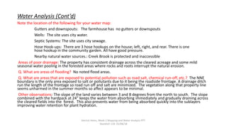 Water Analysis (Cont’d)
Note the location of the following for your water map:
Gutters and downspouts: The farmhouse has no gutters or downspouts
Wells: The site uses city water.
Septic Systems: The site uses city sewage.
Hose Hook-ups: There are 3 hose hookups on the house; left, right, and rear. There is one
hose hookup in the community garden. All have good pressure.
Nearby natural water sources.: Creek Brook is protected and inaccessible
Areas of poor drainage: The property has consistent drainage across the cleared acreage and some mild
seasonal water pooling in the forested areas where rocks and roots interrupt the natural erosion.
Q. What are areas of flooding? No noted flood areas.
Q. What are areas that are exposed to potential pollution such as road salt, chemical run-off, etc.? The NNE
boundary is the only area exposed to salt or pollutants due to it being the roadside frontage. A drainage ditch
run the length of the frontage so road run off and salt are minimized. The vegetation along that property line
seems unharmed in the summer months so affect appears to be minimal.
Other observations: The slope of the land varies between 3 and 8 degrees from the north to south. The slope
combined with the hardpack at 24” keeps the water from absorbing immediately and gradually draining across
the cleared fields into the forest. This also prevents water from being absorbed quickly into the sublayers
improving water retention for plant hydration.
Derrick Heins, Week 2 Mapping and Water Analysis PPT.
StockSch 119. 01/06/18
 