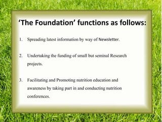 ‘The Foundation’ functions as follows:
1. Spreading latest information by way of Newsletter.
2. Undertaking the funding of small but seminal Research
projects.
3. Facilitating and Promoting nutrition education and
awareness by taking part in and conducting nutrition
conferences.
 