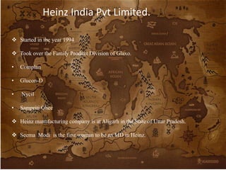 Heinz India Pvt Limited.
 Started in the year 1994
 Took over the Family Product Division of Glaxo.
• Complan
• Glucon-D
• Nycil
• Sampriti Ghee
 Heinz manufacturing company is at Aligarh in the State of Uttar Pradesh.
 Seema Modi is the first woman to be an MD in Heinz.
 
