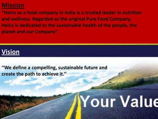 Mission and vision of the
company
Mission & Vision of the
company
Mission
“Heinz as a food company in India is a trusted leader in nutrition
and wellness. Regarded as the original Pure Food Company,
Heinz is dedicated to the sustainable health of the people, the
planet and our Company”.
Vision
‘‘We define a compelling, sustainable future and
create the path to achieve it.’’
 