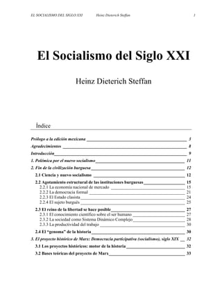 EL SOCIALISMO DEL SIGLO XXI        Heinz Dieterich Steffan                                 1




   El Socialismo del Siglo XXI
                        Heinz Dieterich Steffan




  Índice

Prólogo a la edición mexicana ______________________________________________ 3
Agradecimientos _________________________________________________________ 8
Introducción_____________________________________________________________ 9
1. Polémica por el nuevo socialismo _________________________________________ 11
2. Fin de la civilización burguesa ___________________________________________ 12
  2.1 Ciencia y nuevo socialismo __________________________________________ 12
  2.2 Agotamiento estructural de las instituciones burguesas ___________________     15
     2.2.1 La economía nacional de mercado __________________________________        15
     2.2.2 La democracia formal ____________________________________________         21
     2.2.3 El Estado clasista ________________________________________________       24
     2.2.4 El sujeto burgués ________________________________________________        25
  2.3 El reino de la libertad se hace posible__________________________________      27
    2.3.1 El conocimiento científico sobre el ser humano ________________________    27
    2.3.2 La sociedad como Sistema Dinámico Complejo________________________         28
    2.3.3 La productividad del trabajo _______________________________________       30
  2.4 El “genoma” de la historia___________________________________________ 30
3. El proyecto histórico de Marx: Democracia participativa (socialismo), siglo XIX __ 32
  3.1 Los proyectos históricos: motor de la historia ___________________________ 32
  3.2 Bases teóricas del proyecto de Marx___________________________________ 33
 