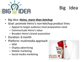 Big Idea
• Big idea: Heinz, more than ketchup
• Goal: promote Heinz’s non-ketchup product lines
– Appeal to target audience meal preparation need
– Communicate Heinz’s value
– Broaden Heinz’s brand association
• Duration: 6 month
• Platform: multimedia approach
– SEM
– Display advertising
– Mobile marketing
– Social media marketing
 