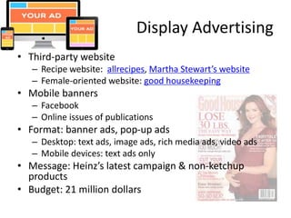 Display Advertising
• Third-party website
– Recipe website: allrecipes, Martha Stewart’s website
– Female-oriented website: good housekeeping
• Mobile banners
– Facebook
– Online issues of publications
• Format: banner ads, pop-up ads
– Desktop: text ads, image ads, rich media ads, video ads
– Mobile devices: text ads only
• Message: Heinz’s latest campaign & non-ketchup
products
• Budget: 21 million dollars
 