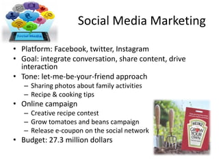 Social Media Marketing
• Platform: Facebook, twitter, Instagram
• Goal: integrate conversation, share content, drive
interaction
• Tone: let-me-be-your-friend approach
– Sharing photos about family activities
– Recipe & cooking tips
• Online campaign
– Creative recipe contest
– Grow tomatoes and beans campaign
– Release e-coupon on the social network
• Budget: 27.3 million dollars
 