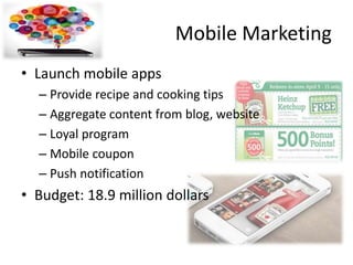 Mobile Marketing
• Launch mobile apps
– Provide recipe and cooking tips
– Aggregate content from blog, website
– Loyal program
– Mobile coupon
– Push notification
• Budget: 18.9 million dollars
 