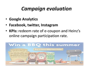 Campaign evaluation
• Google Analytics
• Facebook, twitter, Instagram
• KPIs: redeem rate of e-coupon and Heinz’s
online campaign participation rate.
 