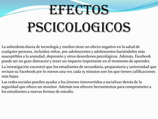 EFECTOS
PSCICOLOGICOS
La sobredosis diaria de tecnología y medios tiene un efecto negativo en la salud de
cualquier persona, incluidos niños, pre-adolescentes y adolescentes haciéndolos más
susceptibles a la ansiedad, depresión y otros desordenes psicológicos. Además, Facebook
puede ser un gran distractor y tener un impacto importante en el momento de aprender.
La investigación encontró que los estudiantes de secundaria, preparatoria y universidad que
revisan su Facebook por lo menos una vez cada 15 minutos son los que tienen calificaciones
más bajas.
Las redes sociales pueden ayudar a los jóvenes introvertidos a socializar detrás de la
seguridad que ofrece un monitor. Además nos ofrecen herramientas para comprometer a
los estudiantes a nuevas formas de estudio.

 