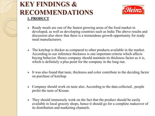 1. PRODUCT
 Ready meals are one of the fastest growing areas of the food market in
developed, as well as developing countries such as India The above results and
discussion also show that there is a tremendous growth opportunity for ready
meal manufacturers.
 The ketchup is thicker as compared to other products available in the market.
According to our inference thickness is one important criteria which affects
buying behavior. Hence company should maintain its thickness factor as it is,
which is definitely a plus point for the company in the long run.
 It was also found that taste, thickness and color contribute to the deciding factor
on purchase of ketchup.
 Company should work on taste also. According to the data collected , people
prefer the taste of Kissan.
 They should immensely work on the fact that the product should be easily
available in local grocery shops, hence it should go for a complete makeover of
its distribution and marketing channels.
KEY FINDINGS &
RECOMMENDATIONS
 