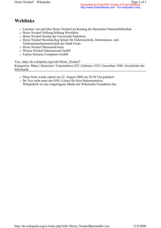 Heinz Nixdorf – Wikipedia                                                                 Page 3 of 3
                                                 Generated by Foxit PDF Creator © Foxit Software
                                                 http://www.foxitsoftware.com For evaluation only.




Weblinks
   n   Literatur von und über Heinz Nixdorf im Katalog der Deutschen Nationalbibliothek
   n   Heinz Nixdorf Stiftung/Stiftung Westfalen
   n   Heinz Nixdorf Institut der Universität Paderborn
   n   Heinz Nixdorf Berufskolleg Schule für Elektrotechnik, Informations- und
       Telekommunikationstechnik der Stadt Essen
   n   Heinz Nixdorf MuseumsForum
   n   Wincor Nixdorf International GmbH
   n   Fujitsu Siemens Computers GmbH

Von „http://de.wikipedia.org/wiki/Heinz_Nixdorf“
Kategorien: Mann | Deutscher | Unternehmer (IT) | Geboren 1925 | Gestorben 1986 | Geschichte der
Informatik

   n   Diese Seite wurde zuletzt am 22. August 2008 um 20:58 Uhr geändert.
   n   Ihr Text steht unter der GNU-Lizenz für freie Dokumentation.
       Wikipedia® ist eine eingetragene Marke der Wikimedia Foundation Inc.




http://de.wikipedia.org/w/index.php?title=Heinz_Nixdorf&printable=yes                      31/8/2008
 