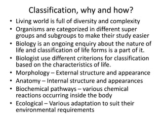 Classification, why and how?
• Living world is full of diversity and complexity
• Organisms are categorized in different super
groups and subgroups to make their study easier
• Biology is an ongoing enquiry about the nature of
life and classification of life forms is a part of it.
• Biologist use different criterions for classification
based on the characteristics of life.
• Morphology – External structure and appearance
• Anatomy – Internal structure and appearances
• Biochemical pathways – various chemical
reactions occurring inside the body
• Ecological – Various adaptation to suit their
environmental requirements
 